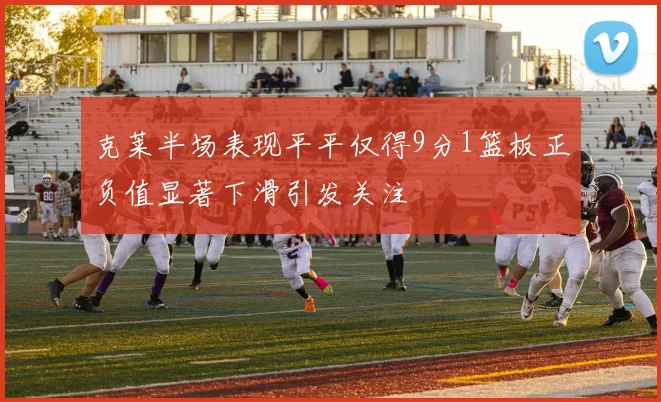 克莱半场表现平平仅得9分1篮板正负值显著下滑引发关注
