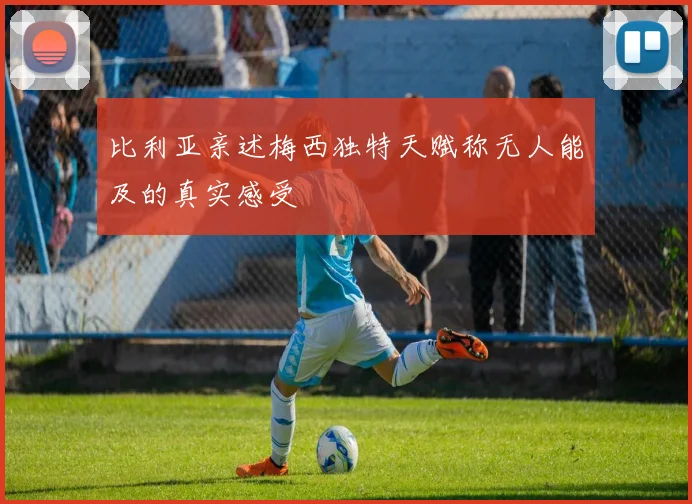 比利亚亲述梅西独特天赋称无人能及的真实感受