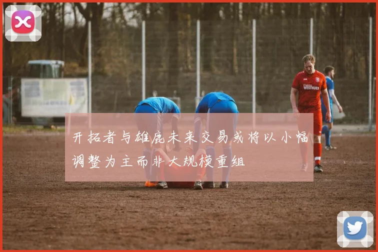 开拓者与雄鹿未来交易或将以小幅调整为主而非大规模重组