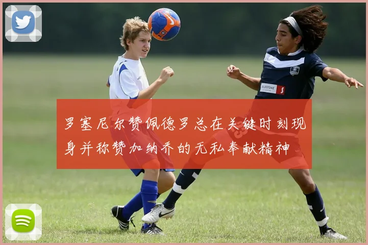 罗塞尼尔赞佩德罗总在关键时刻现身并称赞加纳乔的无私奉献精神