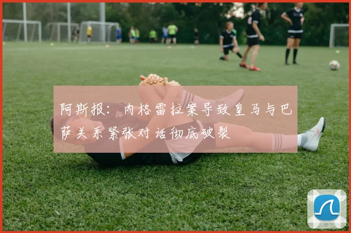 阿斯报：内格雷拉案导致皇马与巴萨关系紧张对话彻底破裂