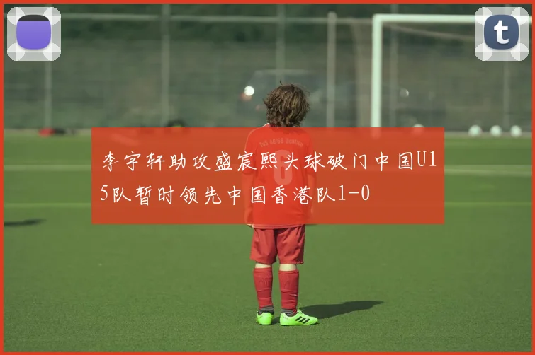 李宇轩助攻盛宸熙头球破门中国U15队暂时领先中国香港队1-0