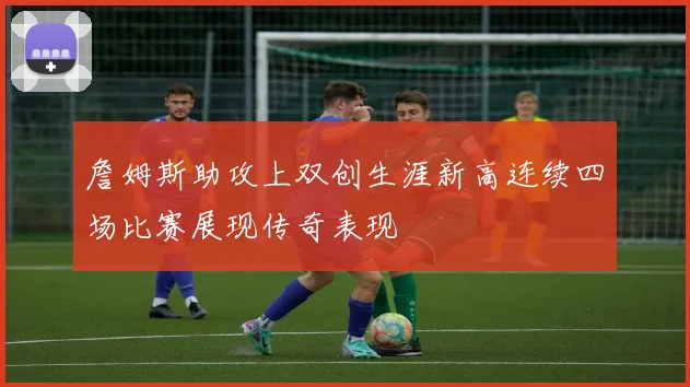 詹姆斯助攻上双创生涯新高连续四场比赛展现传奇表现