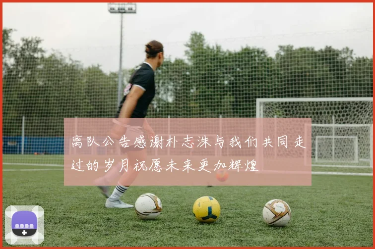 离队公告感谢朴志洙与我们共同走过的岁月祝愿未来更加辉煌