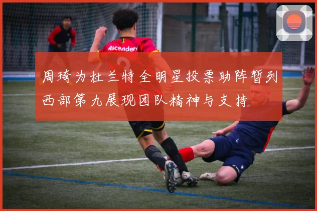 周琦为杜兰特全明星投票助阵暂列西部第九展现团队精神与支持