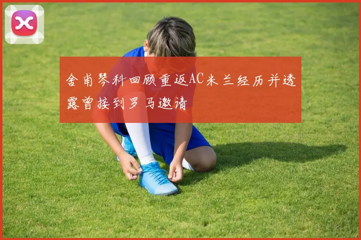 舍甫琴科回顾重返AC米兰经历并透露曾接到罗马邀请