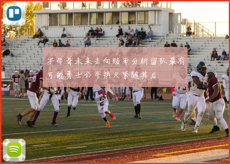 字母哥未来去向赔率分析留队最有可能勇士公牛热火紧随其后