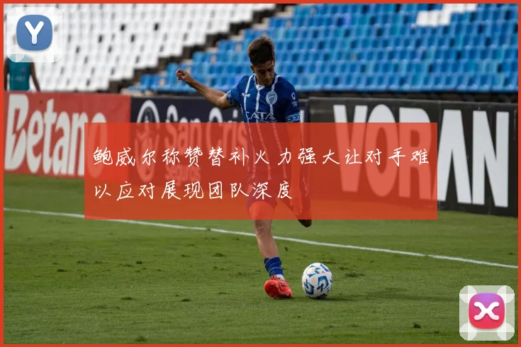 鲍威尔称赞替补火力强大让对手难以应对展现团队深度