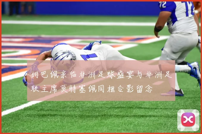 姆巴佩亲临非洲足球盛宴与非洲足联主席莫特塞佩同框合影留念