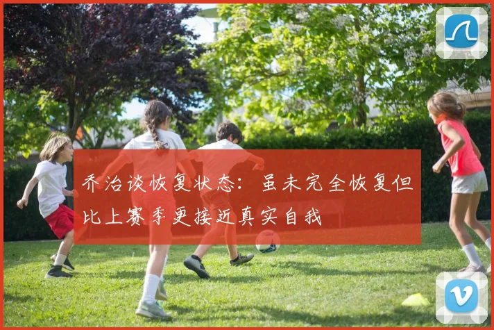 乔治谈恢复状态：虽未完全恢复但比上赛季更接近真实自我