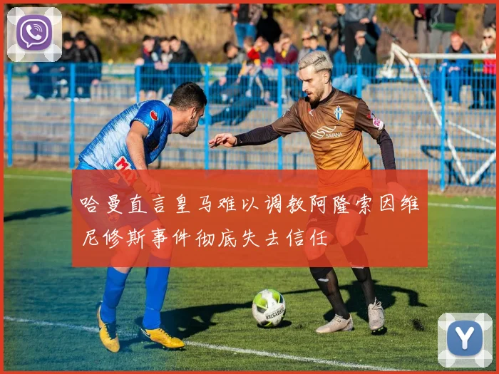 哈曼直言皇马难以调教阿隆索因维尼修斯事件彻底失去信任