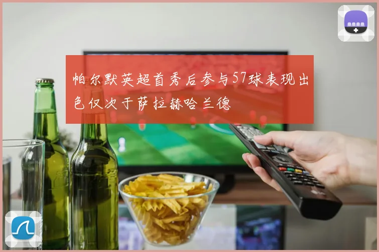 帕尔默英超首秀后参与57球表现出色仅次于萨拉赫哈兰德