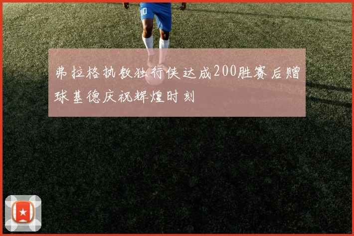 弗拉格执教独行侠达成200胜赛后赠球基德庆祝辉煌时刻