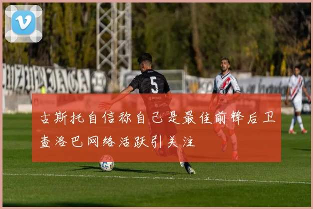 古斯托自信称自己是最佳前锋后卫查洛巴网络活跃引关注