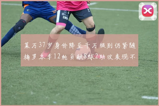 莱万37岁身价降至千万级别仍紧随梅罗本季12轮贡献8球2助攻表现不俗