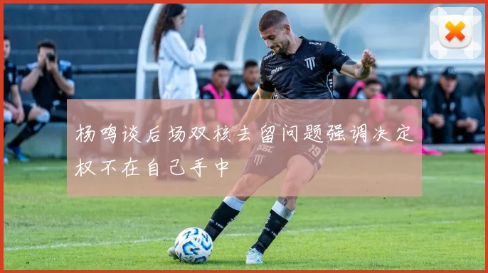 杨鸣谈后场双核去留问题强调决定权不在自己手中
