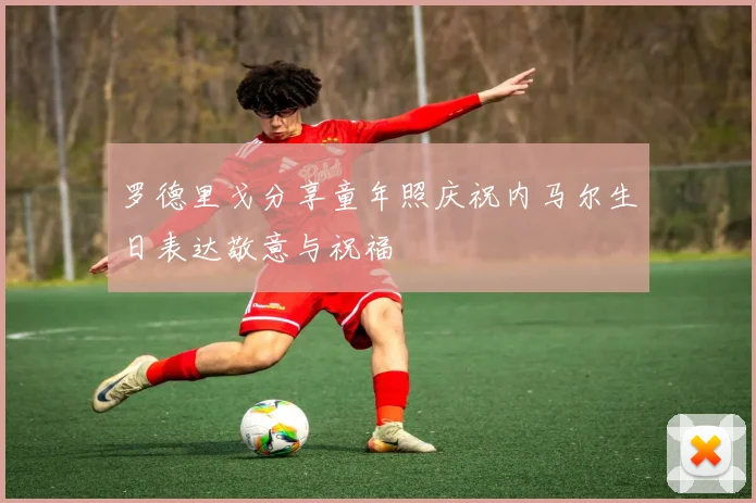 罗德里戈分享童年照庆祝内马尔生日表达敬意与祝福