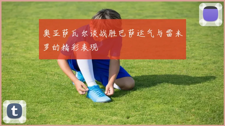 奥亚萨瓦尔谈战胜巴萨运气与雷米罗的精彩表现