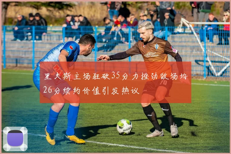 里夫斯主场狂砍35分力挫劲敌场均26分续约价值引发热议