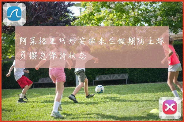 阿莱格里巧妙安排米兰假期防止球员懈怠保持状态