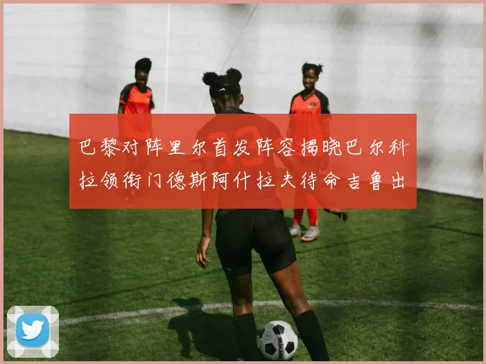 巴黎对阵里尔首发阵容揭晓巴尔科拉领衔门德斯阿什拉夫待命吉鲁出战