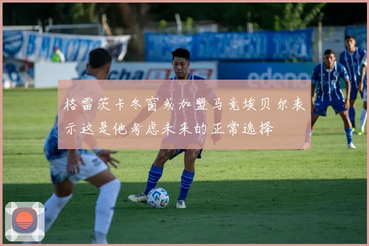 格雷茨卡冬窗或加盟马竞埃贝尔表示这是他考虑未来的正常选择