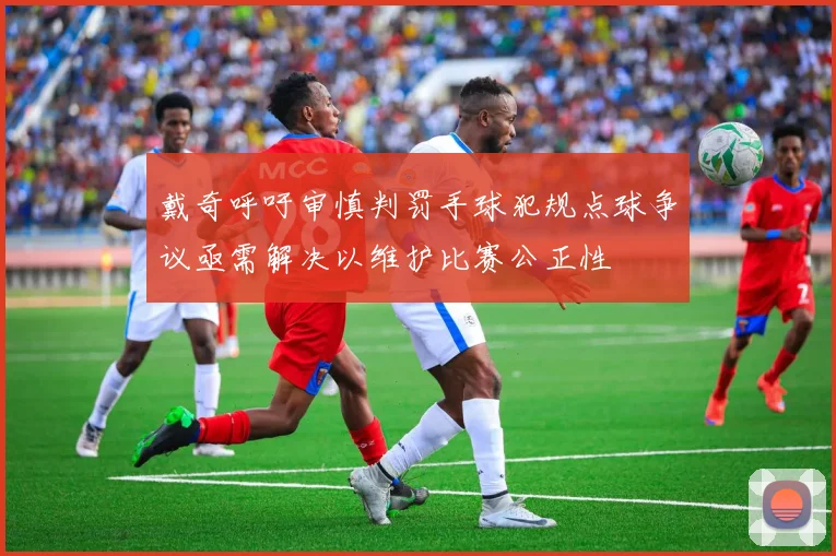 戴奇呼吁审慎判罚手球犯规点球争议亟需解决以维护比赛公正性