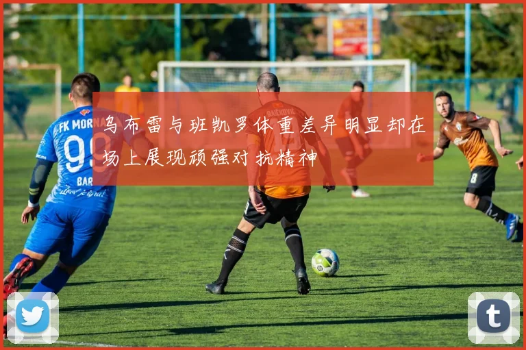 乌布雷与班凯罗体重差异明显却在场上展现顽强对抗精神