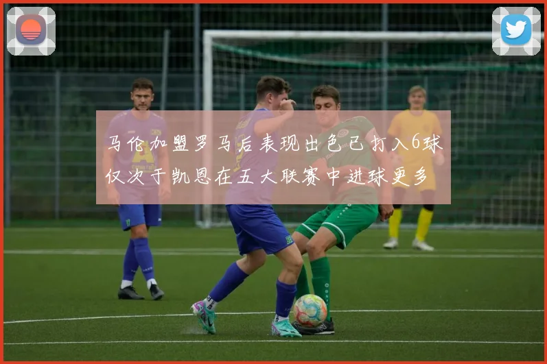 马伦加盟罗马后表现出色已打入6球仅次于凯恩在五大联赛中进球更多