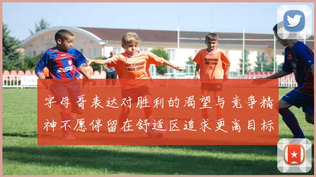 字母哥表达对胜利的渴望与竞争精神不愿停留在舒适区追求更高目标